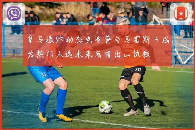 皇马选帅动态克洛普与马雷斯卡成为热门人选未来或将出山执教