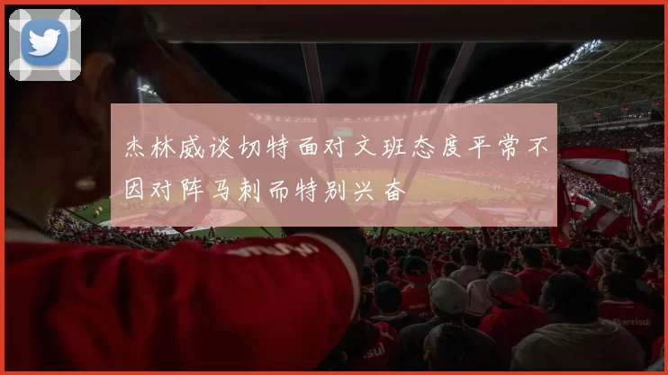 杰林威谈切特面对文班态度平常不因对阵马刺而特别兴奋