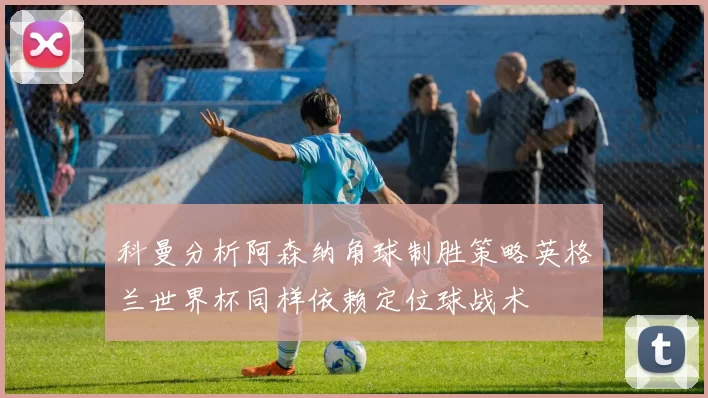 科曼分析阿森纳角球制胜策略英格兰世界杯同样依赖定位球战术
