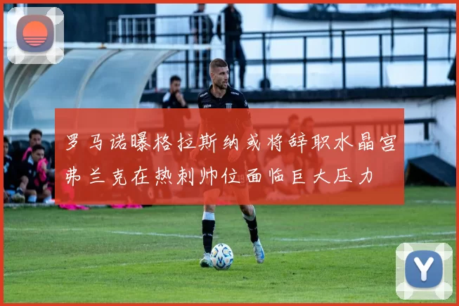 罗马诺曝格拉斯纳或将辞职水晶宫弗兰克在热刺帅位面临巨大压力