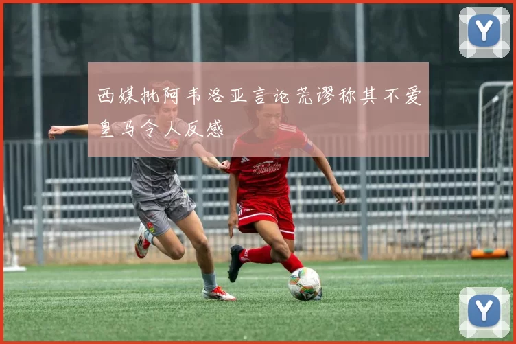 西媒批阿韦洛亚言论荒谬称其不爱皇马令人反感