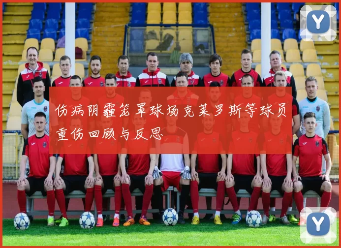 伤病阴霾笼罩球场克莱罗斯等球员重伤回顾与反思