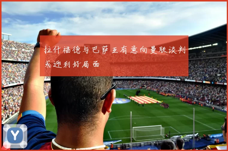 拉什福德与巴萨互有意向曼联谈判或迎利好局面