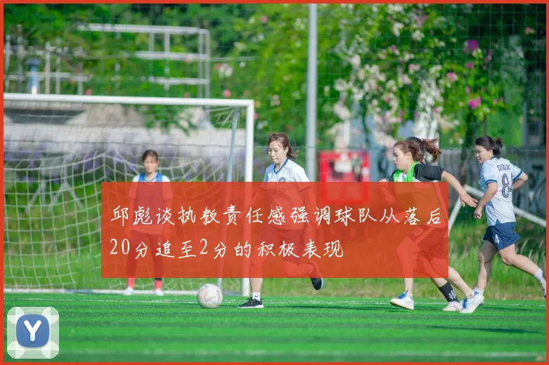 邱彪谈执教责任感强调球队从落后20分追至2分的积极表现